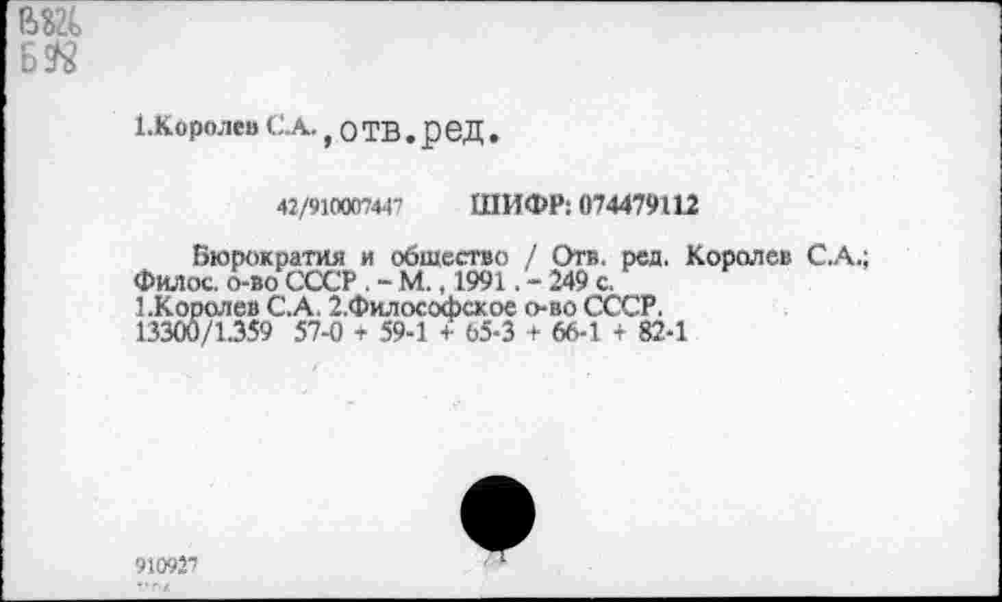 ﻿1-Королев С.А., О ТВ . реД .
42/910007447	ШИФР: 074479112
Бюрократия и общество / Отв. ред. Королев С.А.; Филос. о-во СССР . - М., 1991. - 249 с.
1 .Королев С.А. 2.Философсхое о-во СССР. 13300/1.359 57-0 + 59-1 + 65-3 + 66-1 + 82-1
910927